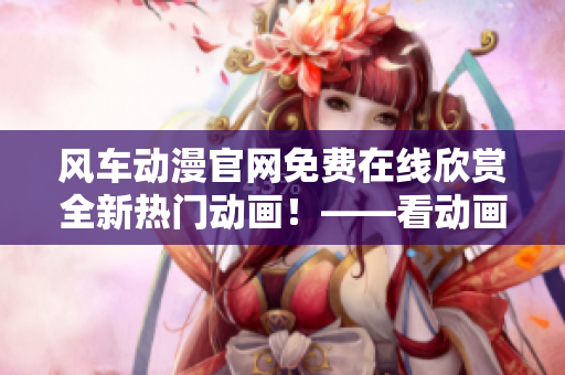 风车动漫官网免费在线欣赏全新热门动画！——看动画就选风车动漫
