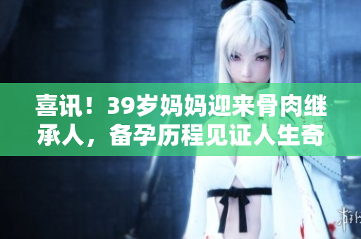 喜讯！39岁妈妈迎来骨肉继承人，备孕历程见证人生奇迹