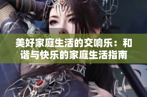 美好家庭生活的交响乐：和谐与快乐的家庭生活指南