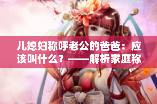 儿媳妇称呼老公的爸爸：应该叫什么？——解析家庭称谓的文化含义