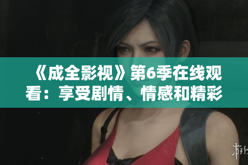 《成全影视》第6季在线观看：享受剧情、情感和精彩表演