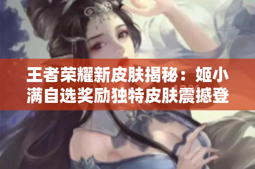 王者荣耀新皮肤揭秘：姬小满自选奖励独特皮肤震撼登场
