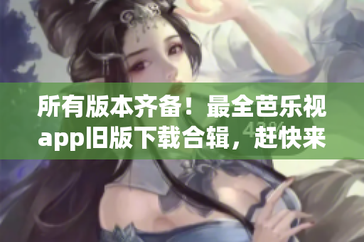 所有版本齐备！最全芭乐视app旧版下载合辑，赶快来观看吧！