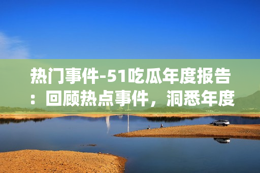热门事件-51吃瓜年度报告：回顾热点事件，洞悉年度趋势(1)