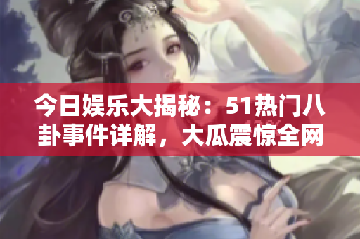 今日娱乐大揭秘：51热门八卦事件详解，大瓜震惊全网！
