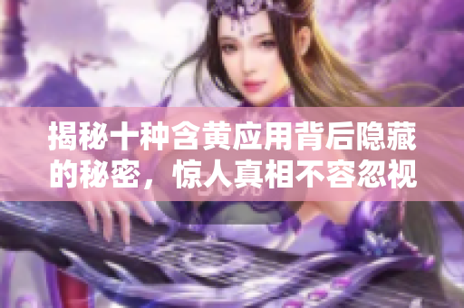 揭秘十种含黄应用背后隐藏的秘密，惊人真相不容忽视