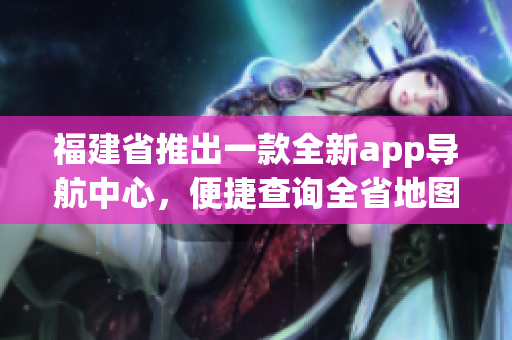 福建省推出一款全新app导航中心，便捷查询全省地图及交通信息(1)