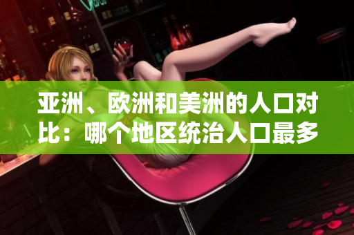 亚洲、欧洲和美洲的人口对比：哪个地区统治人口最多？