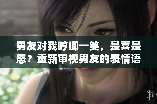 男友对我哼唧一笑，是喜是怒？重新审视男友的表情语言