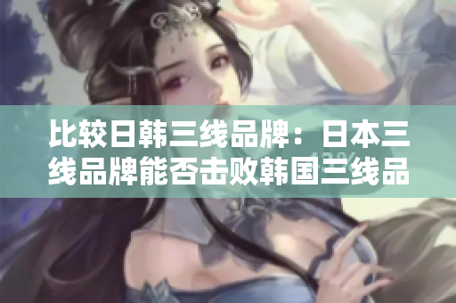 比较日韩三线品牌：日本三线品牌能否击败韩国三线品牌？