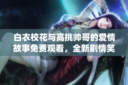 白衣校花与高挑帅哥的爱情故事免费观看，全新剧情笑中带泪(1)