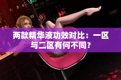 两款精华液功效对比：一区与二区有何不同？