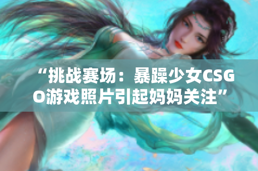 “挑战赛场：暴躁少女CSGO游戏照片引起妈妈关注”