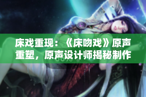 床戏重现：《床吻戏》原声重塑，原声设计师揭秘制作秘辛