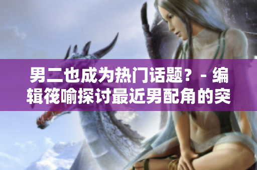 男二也成为热门话题？- 编辑筏喻探讨最近男配角的突然爆红现象
