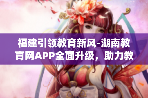 福建引领教育新风-湖南教育网APP全面升级，助力教学科研全面提升(1)