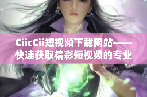 CiicCii短视频下载网站——快速获取精彩短视频的专业平台(1)