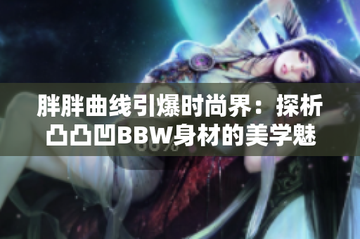胖胖曲线引爆时尚界：探析凸凸凹BBW身材的美学魅力