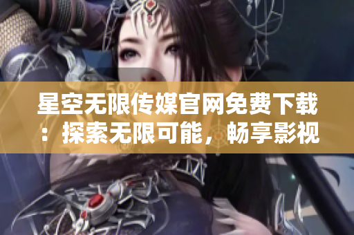 星空无限传媒官网免费下载：探索无限可能，畅享影视乐趣