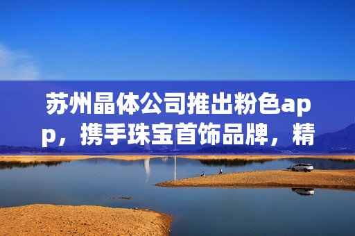 苏州晶体公司推出粉色app，携手珠宝首饰品牌，精选推荐！(1)