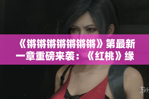 《锵锵锵锵锵锵锵》第最新一章重磅来袭：《红桃》缘起真相揭秘！