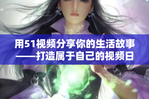 用51视频分享你的生活故事——打造属于自己的视频日记