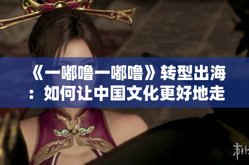 《一嘟噜一嘟噜》转型出海：如何让中国文化更好地走出去？