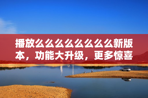 播放么么么么么么么么新版本，功能大升级，更多惊喜等你发现