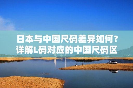 日本与中国尺码差异如何？详解L码对应的中国尺码区别