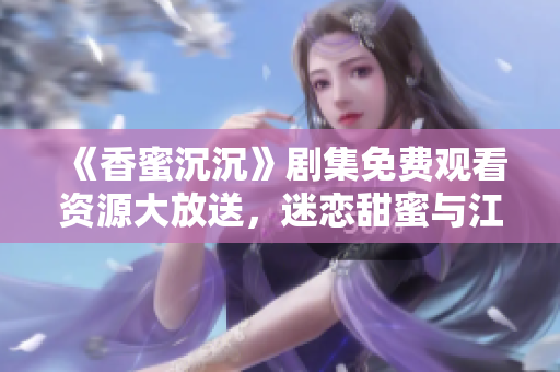 《香蜜沉沉》剧集免费观看资源大放送，迷恋甜蜜与江湖的绝美奇幻世界