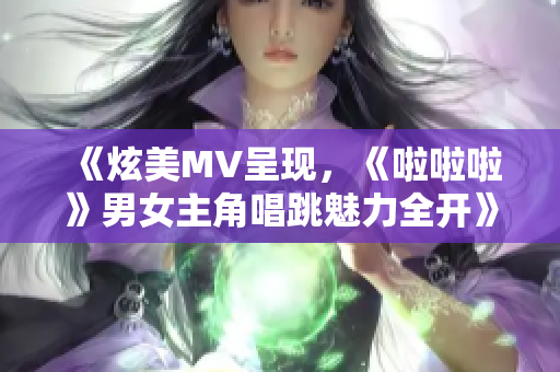 《炫美MV呈现，《啦啦啦》男女主角唱跳魅力全开》