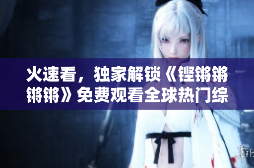 火速看，独家解锁《铿锵锵锵锵》免费观看全球热门综艺！