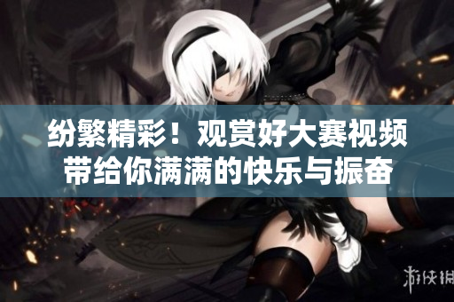 纷繁精彩！观赏好大赛视频带给你满满的快乐与振奋