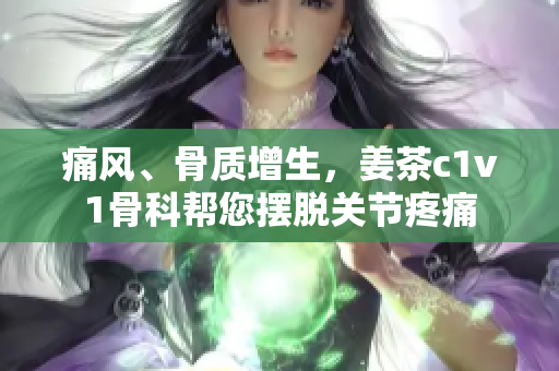 痛风、骨质增生，姜茶c1v1骨科帮您摆脱关节疼痛