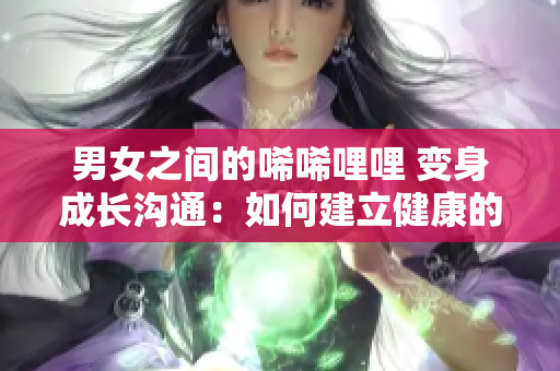 男女之间的唏唏哩哩 变身成长沟通：如何建立健康的异性关系