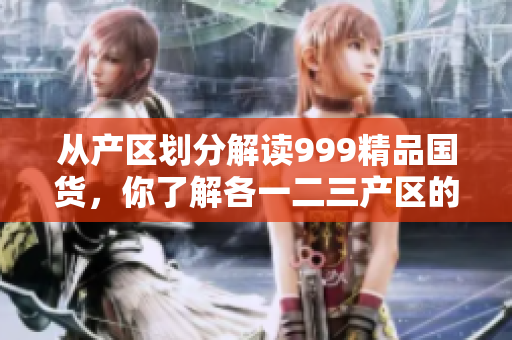 从产区划分解读999精品国货，你了解各一二三产区的不同吗？