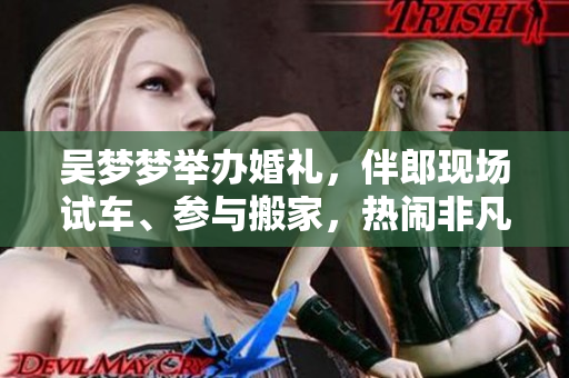 吴梦梦举办婚礼，伴郎现场试车、参与搬家，热闹非凡