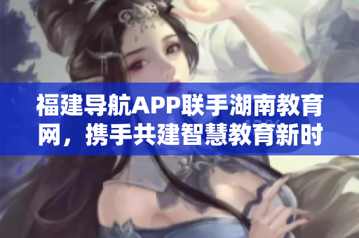 福建导航APP联手湖南教育网，携手共建智慧教育新时代