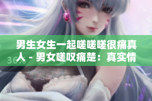 男生女生一起嗟嗟嗟很痛真人 - 男女嗟叹痛楚：真实情感揭露