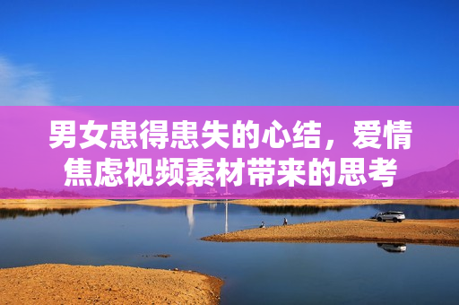 男女患得患失的心结，爱情焦虑视频素材带来的思考
