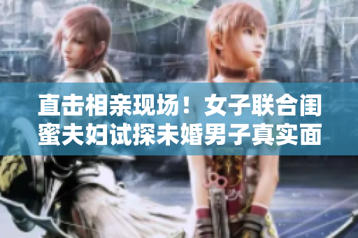 直击相亲现场！女子联合闺蜜夫妇试探未婚男子真实面貌