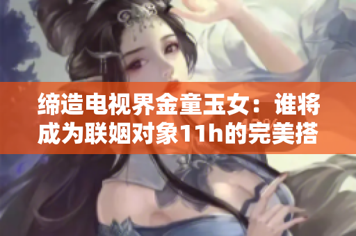 缔造电视界金童玉女：谁将成为联姻对象11h的完美搭档？