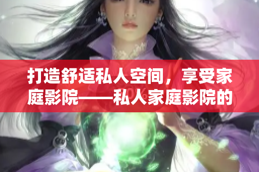 打造舒适私人空间，享受家庭影院——私人家庭影院的设计布局和必备设备