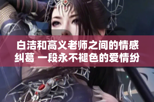白洁和高义老师之间的情感纠葛 一段永不褪色的爱情纷争