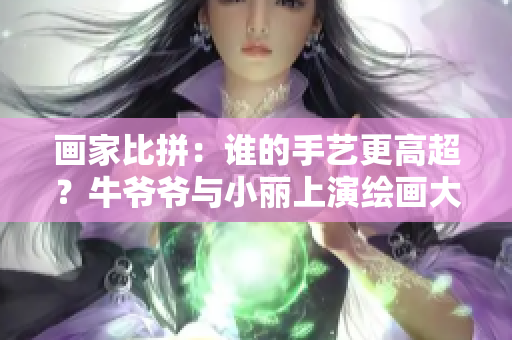 画家比拼：谁的手艺更高超？牛爷爷与小丽上演绘画大战！