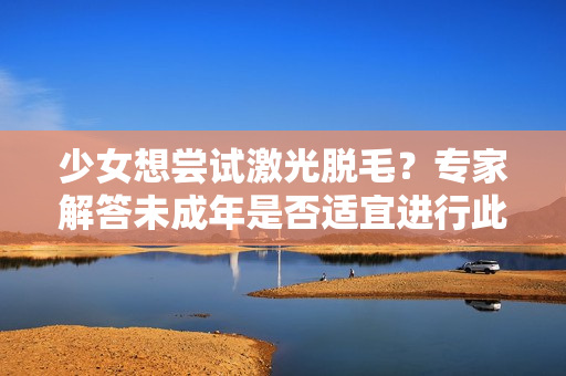 少女想尝试激光脱毛？专家解答未成年是否适宜进行此项美容技术
