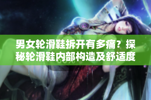 男女轮滑鞋拆开有多痛？探秘轮滑鞋内部构造及舒适度