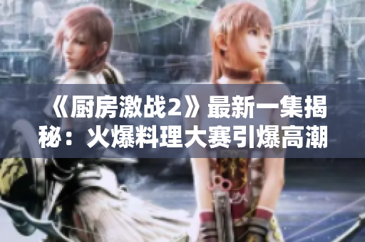 《厨房激战2》最新一集揭秘：火爆料理大赛引爆高潮！