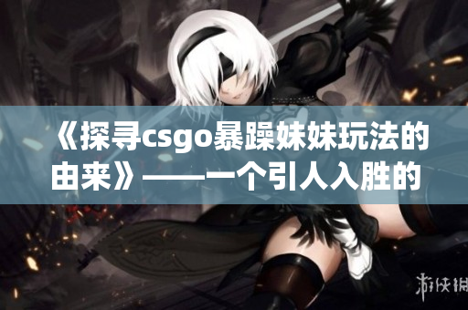 《探寻csgo暴躁妹妹玩法的由来》——一个引人入胜的游戏文化探究