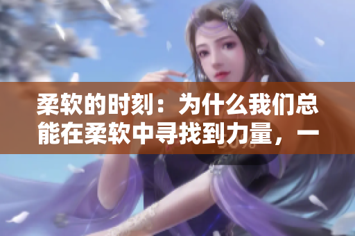 柔软的时刻：为什么我们总能在柔软中寻找到力量，一篇关于柔软力量的深度探讨